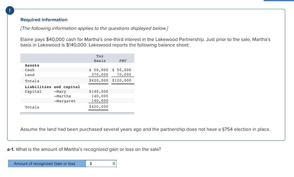 i
Required information
[The following information applies to the questions displayed below.]
Elaine pays $40,000 cash for Martha's one-third interest in the Lakewood Partnership. Just prior to the sale, Martha's
basis in Lakewood is $140,000. Lakewood reports the following balance sheet:
Tax
Basis
FMV
Assets
Cash
Land
Totals
Liabilities and capital
Capital
Totals
-Mary
-Martha
-Margaret
$ 50,000 $50,000
370,000 70,000
$420,000 $120,000
$140,000
140,000
140,000
$420,000
Assume the land had been purchased several years ago and the partnership does not have a §754 election in place.
a-1. What is the amount of Martha's recognized gain or loss on the sale?
Amount of recognized Gain or loss
$
0