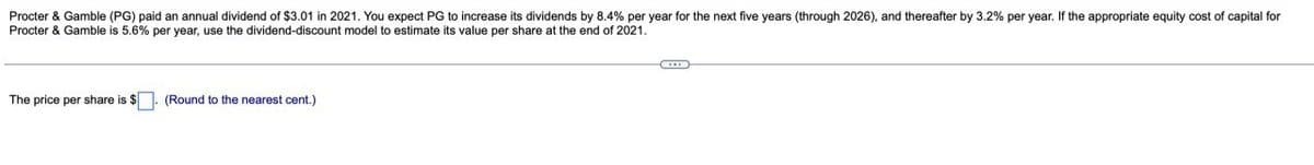 Procter & Gamble (PG) paid an annual dividend of $3.01 in 2021. You expect PG to increase its dividends by 8.4% per year for the next five years (through 2026), and thereafter by 3.2% per year. If the appropriate equity cost of capital for
Procter & Gamble is 5.6% per year, use the dividend-discount model to estimate its value per share at the end of 2021.
The price per share is $
(Round to the nearest cent.)