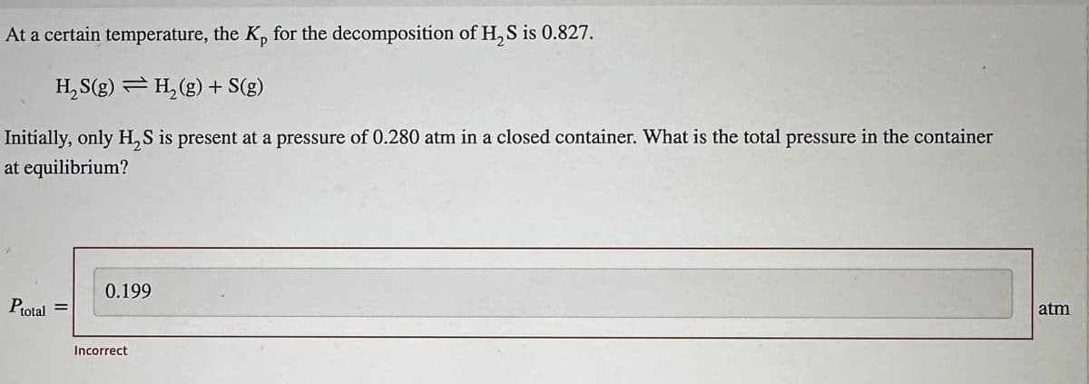 At a certain temperature, the Kp for the decomposition of H2S is 0.827.
H₂S(g) H2(g) + S(g)
Initially, only H,S is present at a pressure of 0.280 atm in a closed container. What is the total pressure in the container
at equilibrium?
Ptotal =
0.199
Incorrect
atm