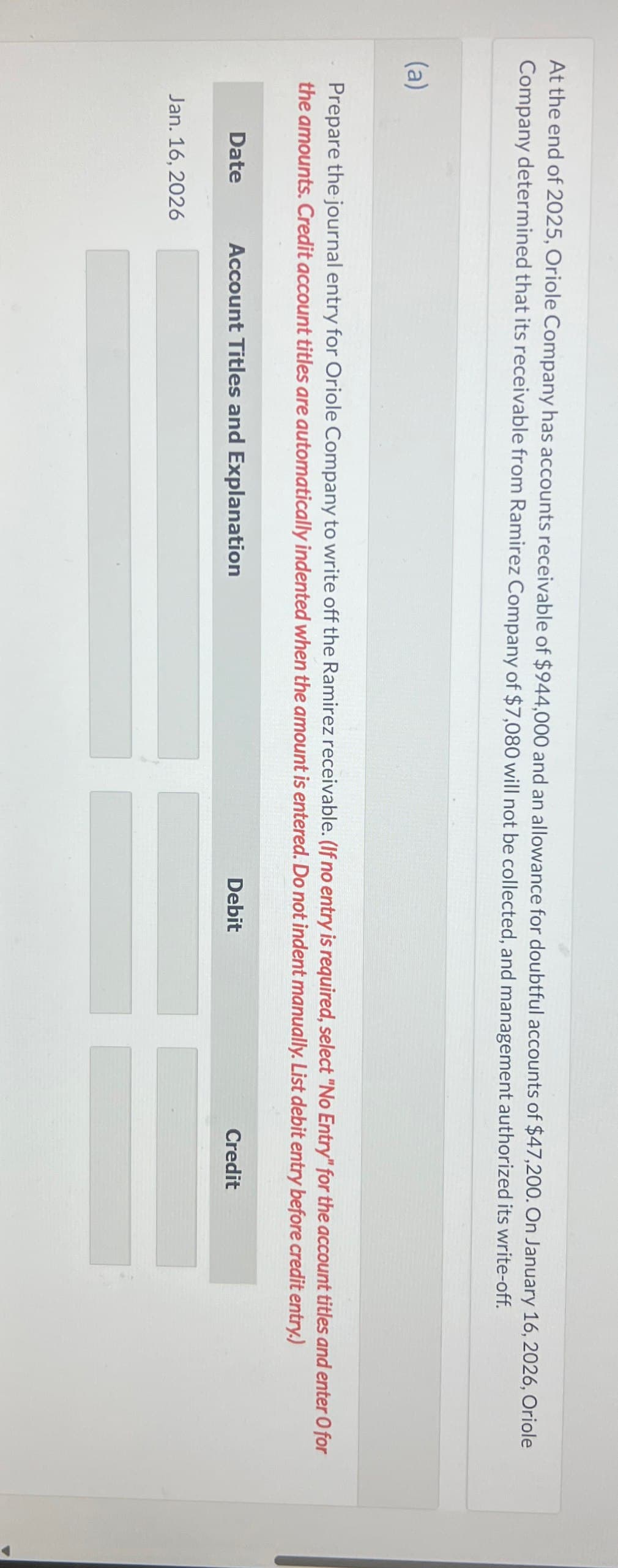 At the end of 2025, Oriole Company has accounts receivable of $944,000 and an allowance for doubtful accounts of $47,200. On January 16, 2026, Oriole
Company determined that its receivable from Ramirez Company of $7,080 will not be collected, and management authorized its write-off.
(a)
Prepare the journal entry for Oriole Company to write off the Ramirez receivable. (If no entry is required, select "No Entry" for the account titles and enter O for
the amounts. Credit account titles are automatically indented when the amount is entered. Do not indent manually. List debit entry before credit entry.)
Date
Account Titles and Explanation
Jan. 16, 2026
Debit
Credit
