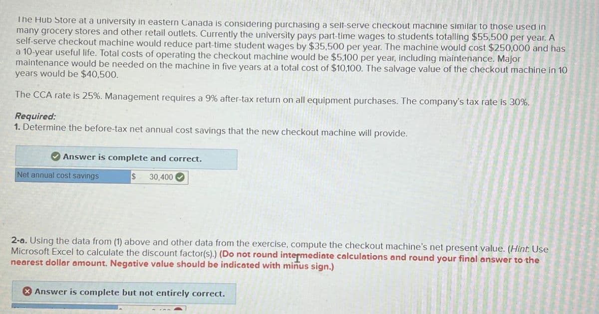 The Hub Store at a university in eastern Canada is considering purchasing a self-serve checkout machine similar to those used in
many grocery stores and other retail outlets. Currently the university pays part-time wages to students totalling $55,500 per year. A
self-serve checkout machine would reduce part-time student wages by $35,500 per year. The machine would cost $250,000 and has
a 10-year useful life. Total costs of operating the checkout machine would be $5,100 per year, including maintenance. Major
maintenance would be needed on the machine in five years at a total cost of $10,100. The salvage value of the checkout machine in 10
years would be $40,500.
The CCA rate is 25%. Management requires a 9% after-tax return on all equipment purchases. The company's tax rate is 30%.
Required:
1. Determine the before-tax net annual cost savings that the new checkout machine will provide.
Answer is complete and correct.
Net annual cost savings
$ 30,400
2-a. Using the data from (1) above and other data from the exercise, compute the checkout machine's net present value. (Hint: Use
Microsoft Excel to calculate the discount factor(s).) (Do not round intermediate calculations and round your final answer to the
nearest dollar amount. Negative value should be indicated with minus sign.)
Answer is complete but not entirely correct.