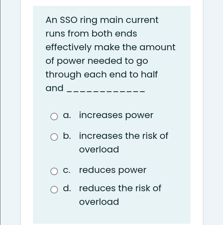 An SSO ring main current
runs from both ends
effectively make the amount
of power needed to go
through each end to half
and --
a. increases power
b. increases the risk of
overload
c. reduces power
d. reduces the risk of
overload
