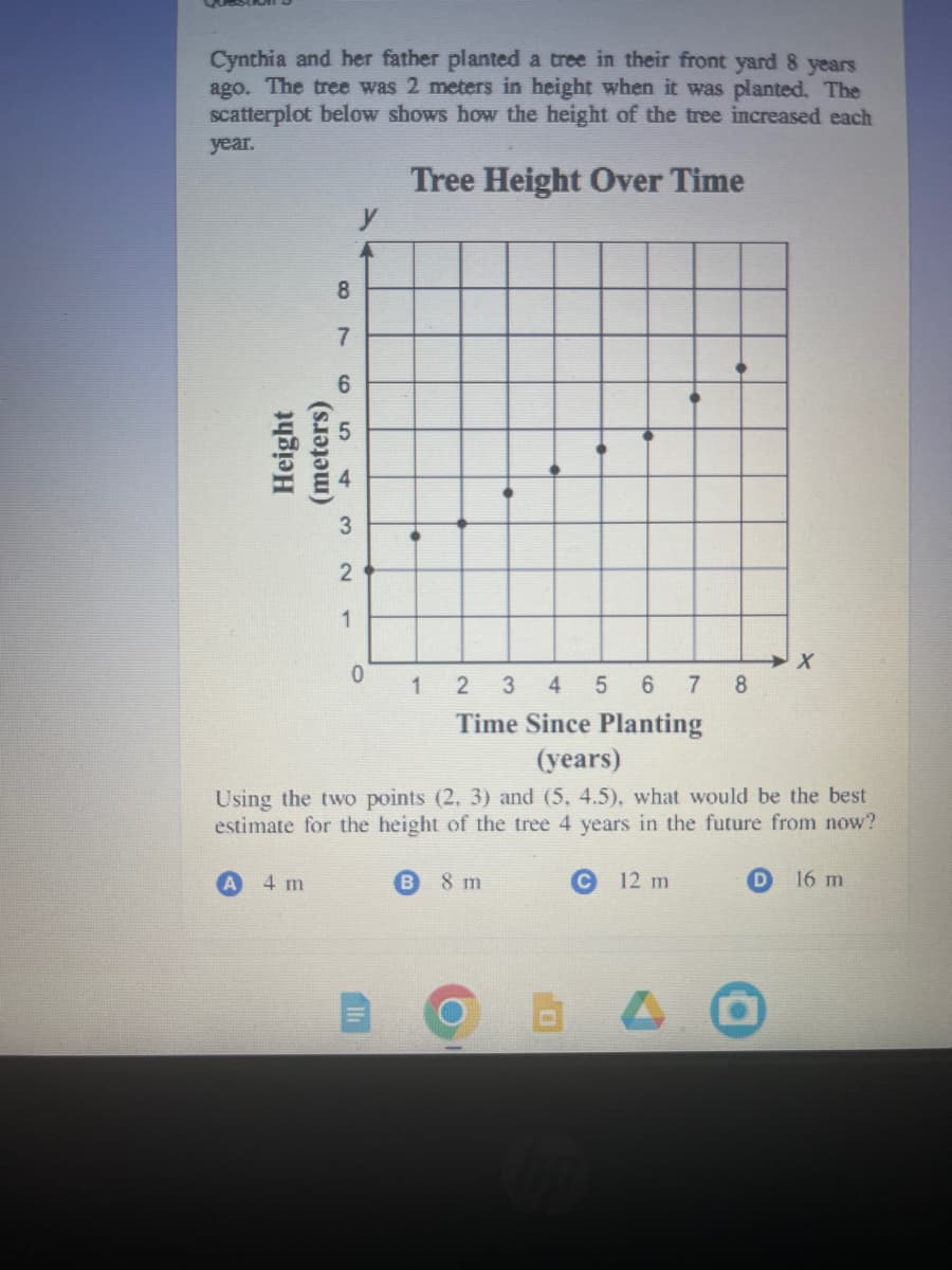 Cynthia and her father planted a tree in their front yard 8 years
ago. The tree was 2 meters in height when it was planted. The
scatterplot below shows how the height of the tree increased each
year.
Tree Height Over Time
8
7
6
Height
(meters)
54
4 m
32
1
y
0
123 4 5 6 7 8
Time Since Planting
(years)
Using the two points (2, 3) and (5, 4.5), what would be the best
estimate for the height of the tree 4 years in the future from now?
8 m
C
12 m
B4
hp
X
16 m