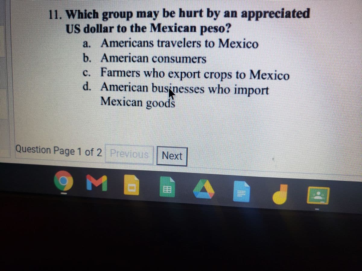 11. Which group may be hurt by an appreciated
US dollar to the Mexican peso?
Americans travelers to Mexico
b. American consumers
c. Farmers who export crops to Mexico
d. American businesses who import
Mexican goods
a.
Question Page 1 of 2 PreviouS
Next
OME
目
