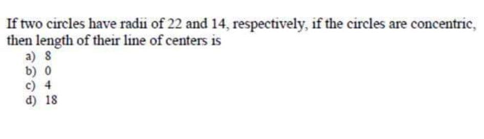 If two circles have radii of 22 and 14, respectively, if the circles are concentric,
then length of their line of centers is
a) 8
b) 0
c) 4
d) 18
