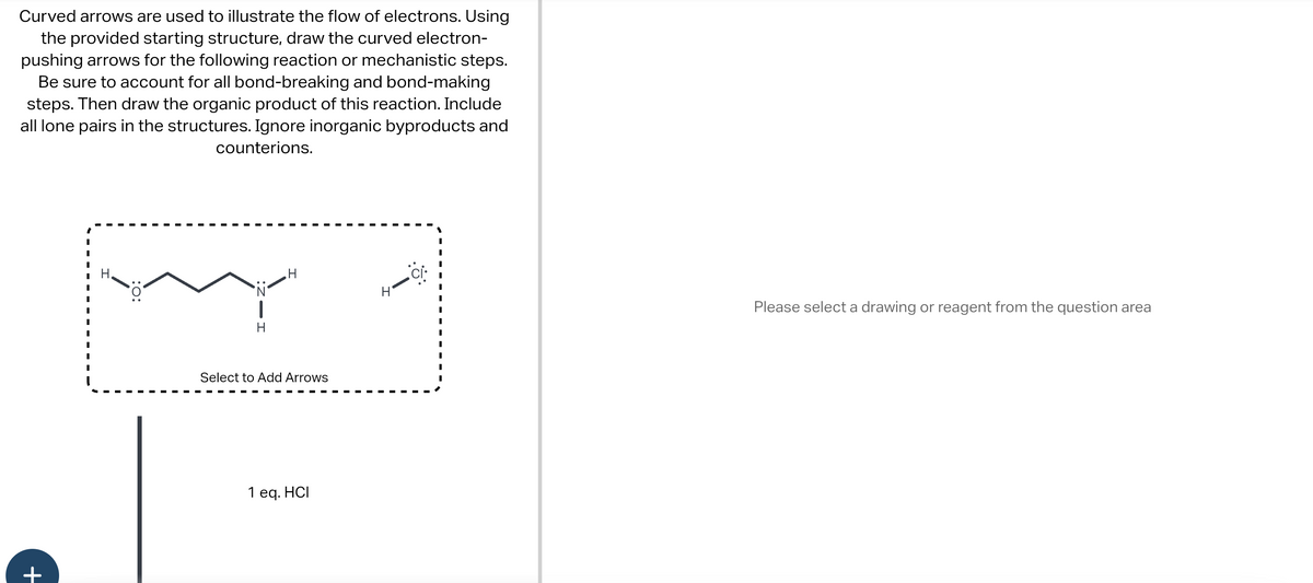 Curved arrows are used to illustrate the flow of electrons. Using
the provided starting structure, draw the curved electron-
pushing arrows for the following reaction or mechanistic steps.
Be sure to account for all bond-breaking and bond-making
steps. Then draw the organic product of this reaction. Include
all lone pairs in the structures. Ignore inorganic byproducts and
counterions.
+
|
Select to Add Arrows
1 eq. HCI
Please select a drawing or reagent from the question area