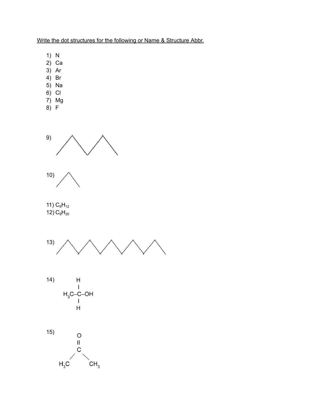 Write the dot structures for the following or Name & Structure Abbr.
1) N
2) Ca
3) Ar
4) Br
5) Na
6) CI
7) Mg
8) F
9)
10)
11) C5H12
12) C9H20
13)
14)
15)
H
H₂C-C-OH
H
H₂C
||
CH 3