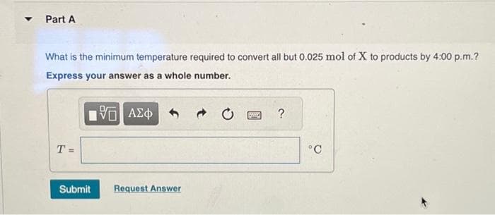 ▼
Part A
What is the minimum temperature required to convert all but 0.025 mol of X to products by 4:00 p.m.?
Express your answer as a whole number.
15 ΑΣΦ
T=
Submit
Request Answer
?
°C