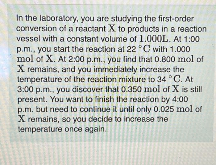 In the laboratory, you are studying the first-order
conversion of a reactant X to products in a reaction
vessel with a constant volume of 1.000L. At 1:00
p.m., you start the reaction at 22 °C with 1.000
mol of X. At 2:00 p.m., you find that 0.800 mol of
X remains, and you immediately increase the
temperature of the reaction mixture to 34 °C. At
3:00 p.m., you discover that 0.350 mol of X is still
present. You want to finish the reaction by 4:00
p.m. but need to continue it until only 0.025 mol of
X remains, so you decide to increase the
temperature once again.