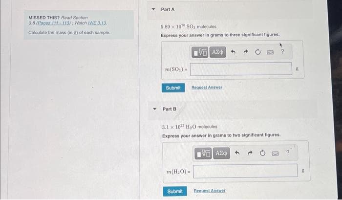 MISSED THIS? Read Section
3.8 (Pages 111-113): Watch IWE 3.13.
Calculate the mass (in g) of each sample.
▼
Part A
5.89 x 100 SO, molecules
Express your answer in grams to three significant figures..
196) ΑΣΦΑ
m(SO₂) =
Submit
Part B.
m(H₂O) =
Request Answer
3.1 x 1022 H₂O molecules
Express your answer in grams to two significant figures.
Submit
V—| ΑΣΦ
?
Request Answer
g
g