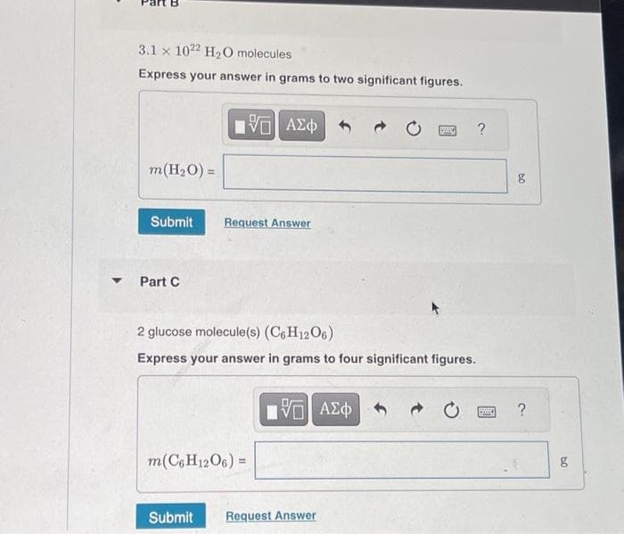 3.1 x 1022 H₂O molecules
Express your answer in grams to two significant figures.
m(H₂O) =
Submit
Part C
15. ΑΣΦ
%
Request Answer
2 glucose molecule(s) (C6H1206)
Express your answer in grams to four significant figures.
m(C6 H12O6) =
15. ΑΣΦ
Submit Request Answer
g
?
09
g