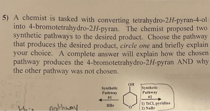 5) A chemist is tasked with converting tetrahydro-2H-pyran-4-ol
into 4-bromotetrahydro-2H-pyran. The chemist proposed two
synthetic pathways to the desired product. Choose the pathway
that produces the desired product, circle one and briefly explain
your choice. A complete answer will explain how the chosen
pathway produces the 4-bromotetrahydro-2H-pyran AND why
the other pathway was not chosen.
this
nathway
Synthetic
Pathway
#1
HBr
OH
Synthetic
Pathway
#2
1) TsCl, pyridine
2) NaBr