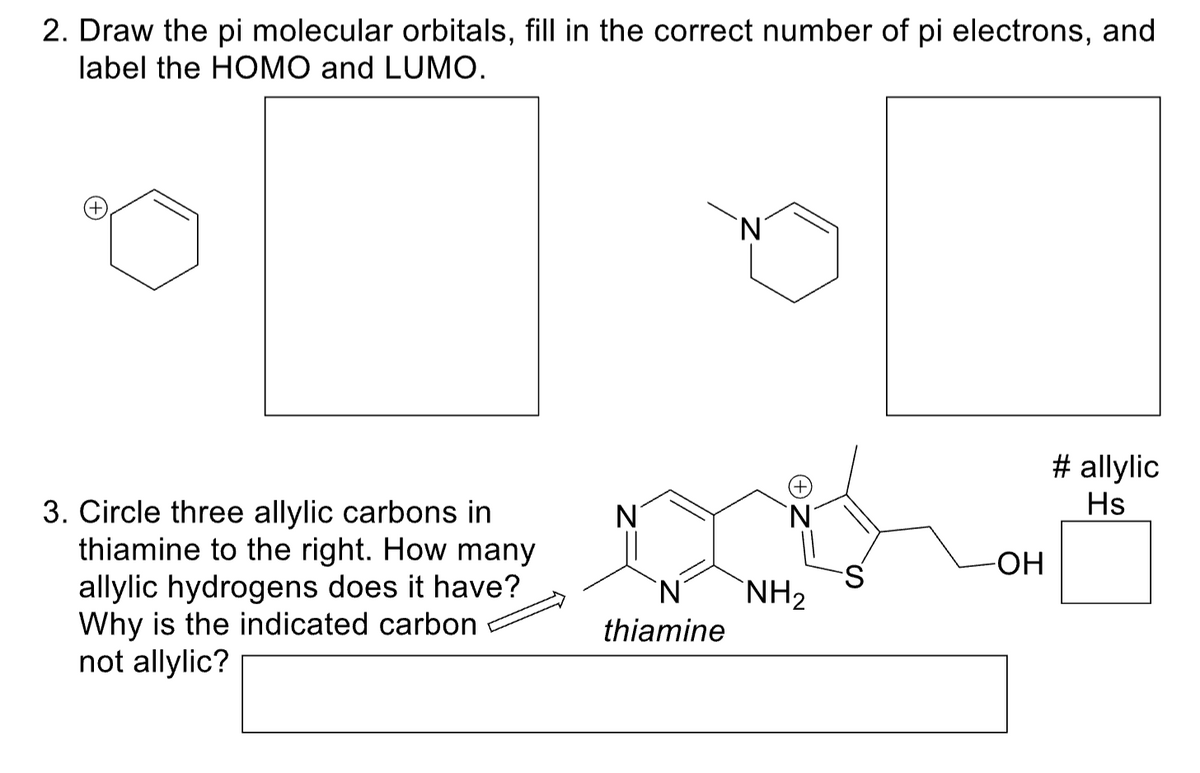 2. Draw the pi molecular orbitals, fill in the correct number of pi electrons, and
label the HOMO and LUMO.
(+
3. Circle three allylic carbons in
thiamine to the right. How many
allylic hydrogens does it have?
Why is the indicated carbon
not allylic?
thiamine
`N
`N
NH₂
-ОН
# allylic
Hs