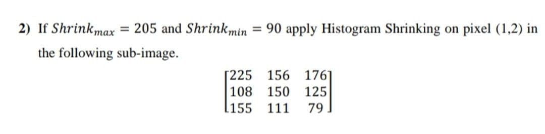 2) If Shrinkmax = 205 and Shrinkmin
= 90 apply Histogram Shrinking on pixel (1,2) in
the following sub-image.
156 176
[225
108
150
125
.155
111
79
