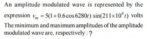 An amplitude modulated wave is represented by the
expression vm = 5(1+0.6 cos 6280r) sin(211×10*r) volts
The minimum and maximum amplitudes of the amplitude
modulated wave are, respectively : ?
