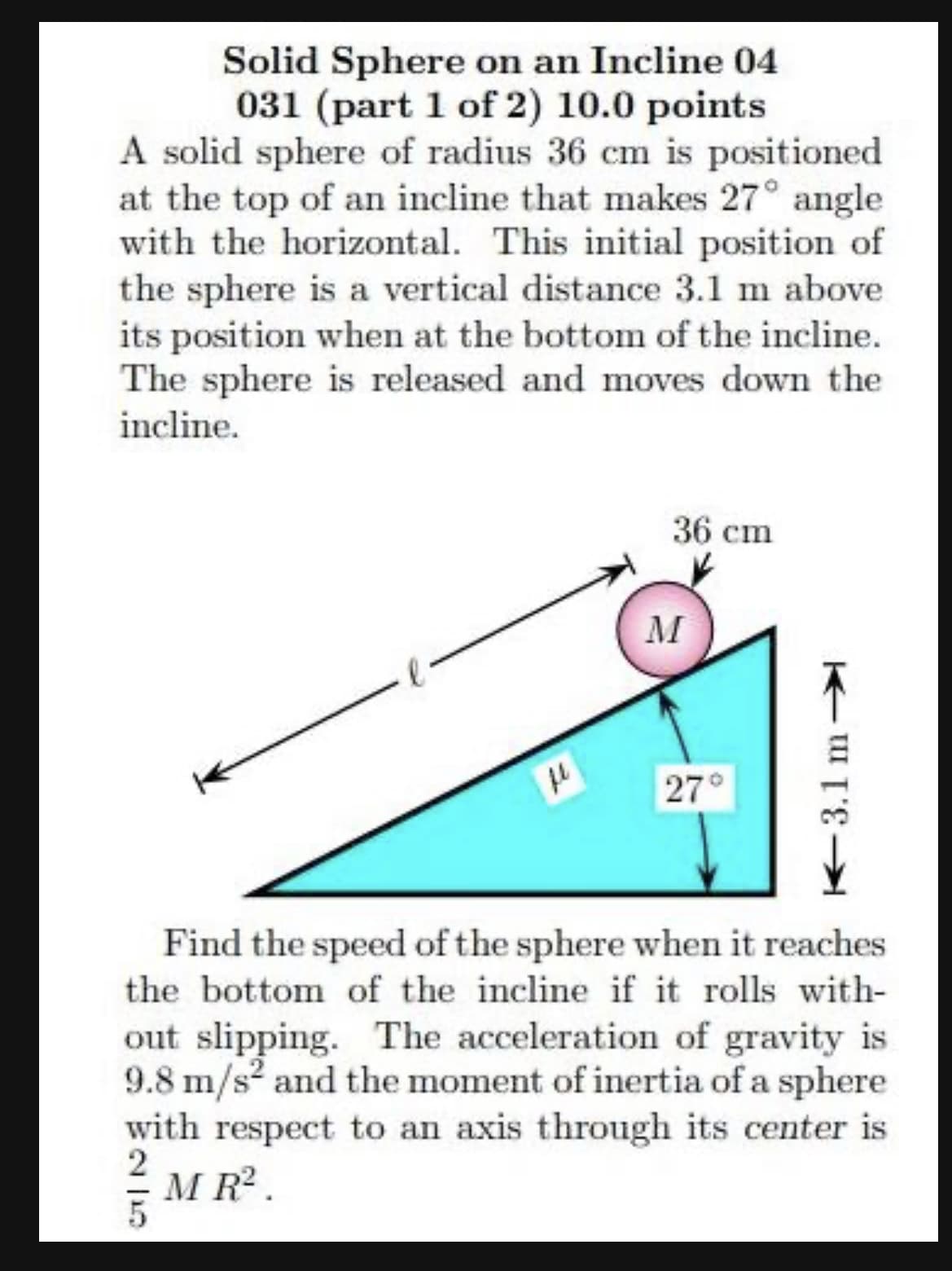 Solid Sphere on an Incline 04
031 (part 1 of 2) 10.0 points
A solid sphere of radius 36 cm is positioned
at the top of an incline that makes 27° angle
with the horizontal. This initial position of
the sphere is a vertical distance 3.1 m above
its position when at the bottom of the incline.
The sphere is released and moves down the
incline.
M
36 cm
μ
27°
Find the speed of the sphere when it reaches
the bottom of the incline if it rolls with-
out slipping. The acceleration of gravity is
9.8 m/s² and the moment of inertia of a sphere
with respect to an axis through its center is
2
150
MR².