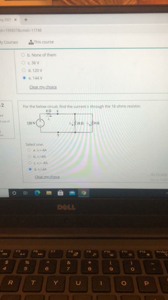 ng 2021 x
pt=195857&cmid3D11748
My Courses
AThis course
O b. None of them
O c. 36 V
O d. 120 V
O e. 144 V
Clear my choice
2
For the below circuit, find the current in through the 18 ohms resistor.
40
ed
dout of
120 V
on
Select one:
O a. iy=-4A
O b. h=8A
Oc.h=-8A
• d. i=4A
Activate
Clear my choice
Go to Sett
DELL
4
F5
F6
F7
F8
F9
F10
F11
F12
PrtScr
%23
%24
&
4
8
R
Y
U
