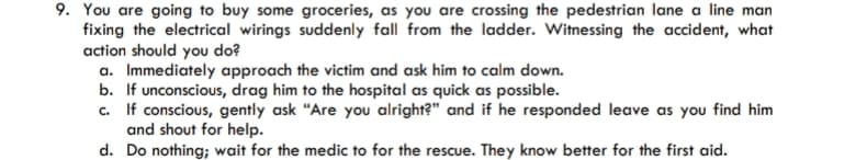 9. You are going to buy some groceries, as you are crossing the pedestrian lane a line man
fixing the electrical wirings suddenly fall from the ladder. Witnessing the accident, what
action should you do?
a. Immediately approach the victim and ask him to calm down.
b. If unconscious, drag him to the hospital as quick as possible.
c. If conscious, gently ask "Are you alright?" and if he responded leave as you find him
and shout for help.
d. Do nothing; wait for the medic to for the rescue. They know better for the first aid.
