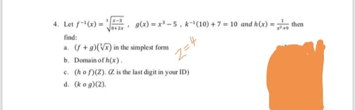 4. Let f-(x) =
g(x) = x -5, k-1(10) +7 = 10 and h(x) = then
find:
a. (f+g)(Vx) in the simplest form
b. Domain of h(x).
c. (ho f)(Z). (Z is the last digit in your ID)
Z=4
