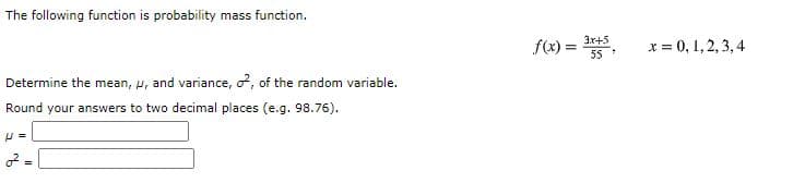 The following function is probability mass function.
3x+5
f(x) =
x = 0, 1,2, 3, 4
55
Determine the mean, u, and variance, o?, of the random variable.
Round your answers to two decimal places (e.g. 98.76).
