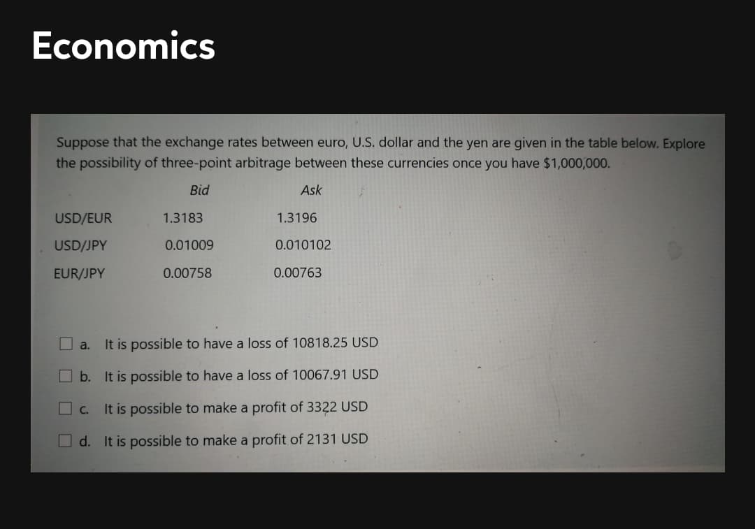 Economics
Suppose that the exchange rates between euro, U.S. dollar and the yen are given in the table below. Explore
the possibility of three-point arbitrage between these currencies once you have $1,000,000.
Bid
Ask
USD/EUR
1.3183
1.3196
USD/JPY
0.01009
0.010102
EUR/JPY
0.00758
0.00763
a.
It is possible to have a loss of 10818.25 USD
b. It is possible to have a loss of 10067.91 USD
C.
It is possible to make a profit of 3322 USD
Od. It is possible to make a profit of 2131 USD
