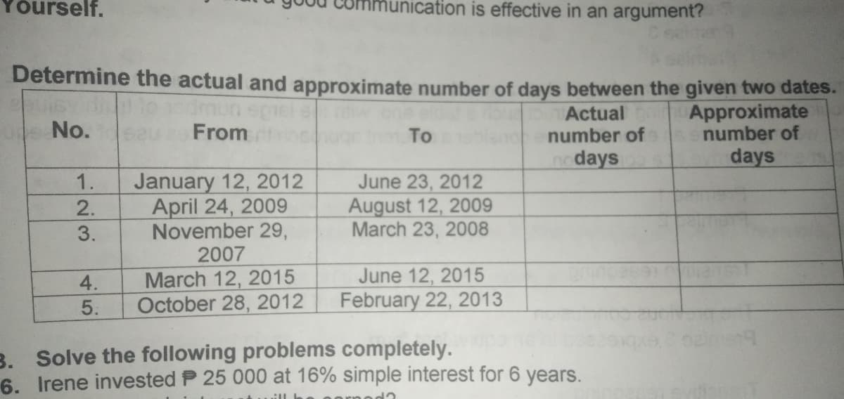 rself.
hunication is effective in an argument?
Determine the actual and approximate number of days between the given two dates.
dmun
From
Actual
number of
Approximate
number of
No.
To
no days
days
January 12, 2012
April 24, 2009
November 29,
2007
March 12, 2015
October 28, 2012
June 23, 2012
August 12, 2009
March 23, 2008
1.
June 12, 2015
February 22, 2013
4.
5.
B. Solve the following problems completely.
6. I rene invested P 25 000 at 16% simple interest for 6 years.
23
