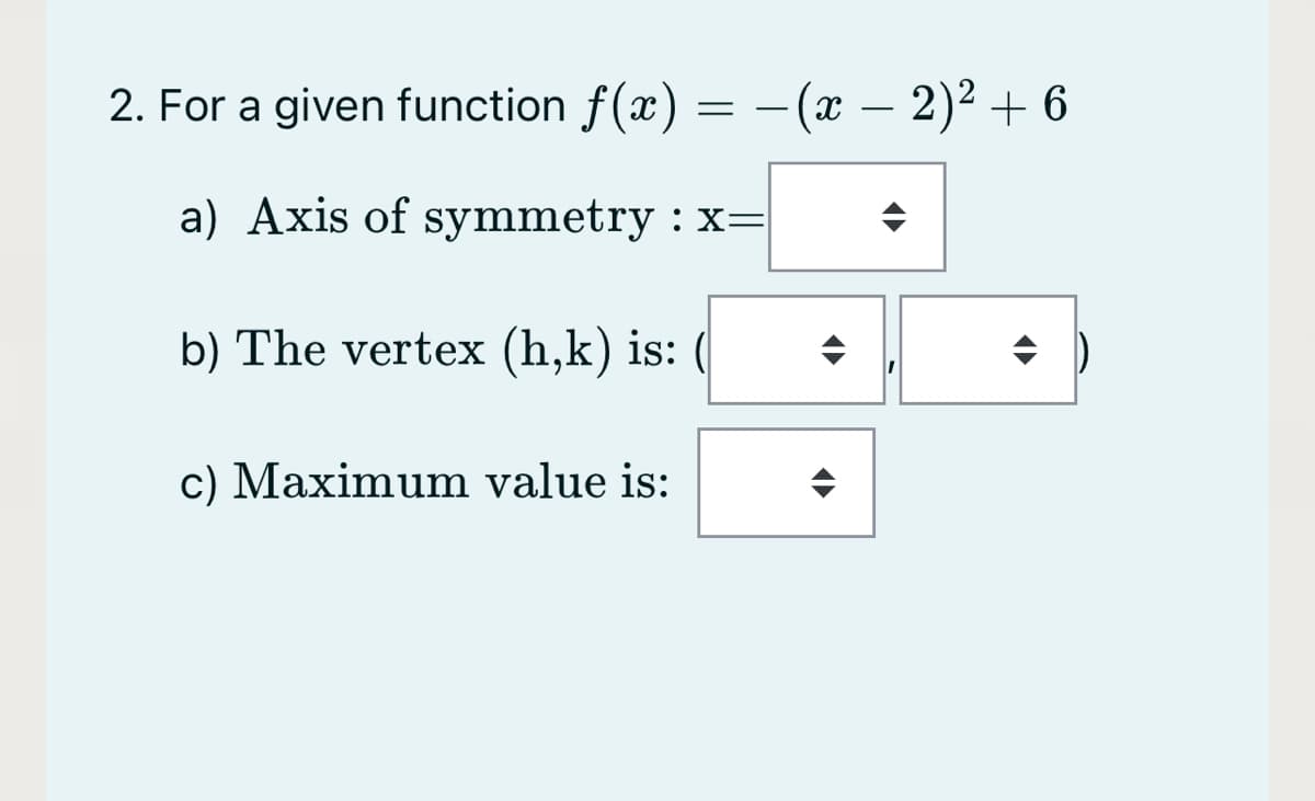 2. For a given function f(x) =
- (х — 2)2 + 6
a) Axis of symmetry : x=
b) The vertex (h,k) is: (
c) Maximum value is:
