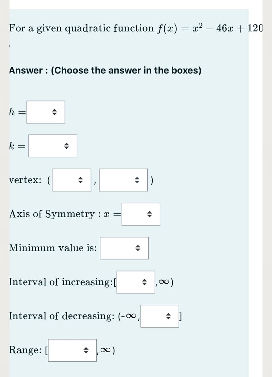 For a given quadratic function f(x) = x² – 46x + 120
Answer : (Choose the answer in the boxes)
h
k
vertex: (
수 |)
Axis of Symmetry : x =
Minimum value is:
Interval of increasing:[
Interval of decreasing: (-∞
Range: [
