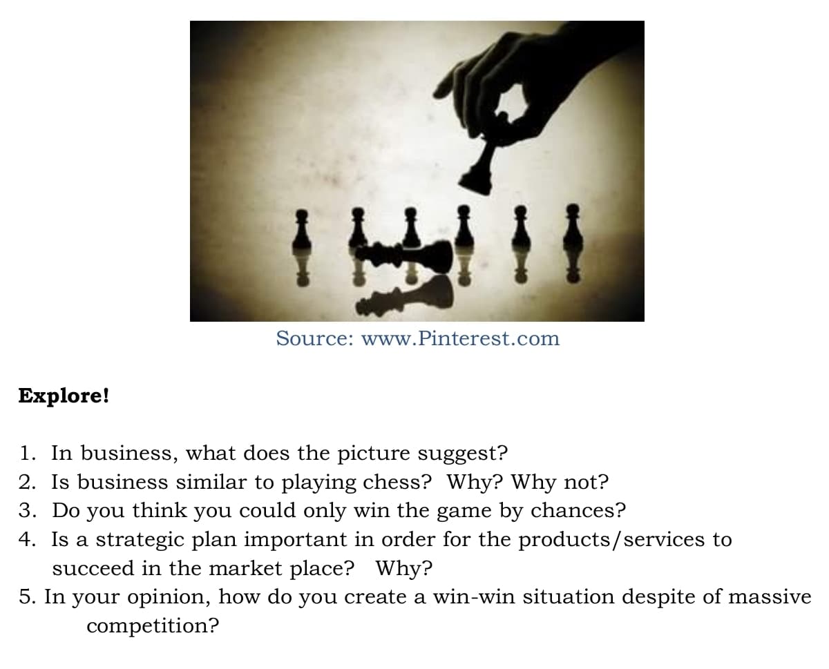 Source: www.Pinterest.com
Еxplore!
1. In business, what does the picture suggest?
2. Is business similar to playing chess? Why? Why not?
3. Do you think you could only win the game by chances?
4. Is a strategic plan important in order for the products/services to
succeed in the market place? Why?
5. In your opinion, how do you create a win-win situation despite of massive
competition?
