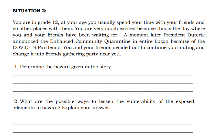 SITUATION 2:
You are in grade 12, at your age you usually spend your time with your friends and
go other places with them. You are very much excited because this is the day where
you and your friends have been waiting for, A moment later President Duterte
announced the Enhanced Community Quarantine in entire Luzon because of the
COVID-19 Pandemic. You and your friends decided not to continue your outing and
change it into friends gathering party near you.
1. Determine the hazard given in the story.
2. What are the possible ways to lessen the vulnerability of the exposed
elements to hazard? Explain your answer.
