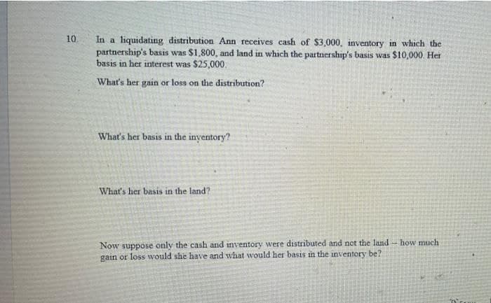 10
In a liquidating distribution Ann receives cash of $3,000, inventory in which the
partnership's basis was $1,800, and land in which the partnership's basis was $10,000. Her
basis in her interest was $25,000.
What's her gain or loss on the distribution?
What's her basis in the inyentory?
What's her basis in the land?
Now suppose only the cash and inventory were distributed and not the land-how much
gain or loss wvould she have and what would her basis in the inventory be?
