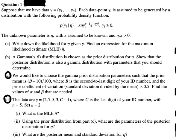 Question 1
Suppose that we have data y = (y₁,..., yn). Each data-point y; is assumed to be generated by a
distribution with the following probability density function:
P(vin) = kny¹e, y₁ ≥ 0.
The unknown parameter is ŋ, with K assumed to be known, and ŋ, k > 0.
(a) Write down the likelihood for n given y. Find an expression for the maximum
likelihood estimate (MLE) n.
(b) A Gamma(a,ß) distribution is chosen as the prior distribution for n. Show that the
posterior distribution is also a gamma distribution with parameters that you should
determine.
We would like to choose the gamma prior distribution parameters such that the prior
mean is (B+10)/100, where B is the second-to-last digit of your ID number, and the
prior coefficient of variation (standard deviation divided by the mean) is 0.5. Find the
values of a and 3 that are needed.
The data are y = (2,7,5,3,C+1), where C is the last digit of your ID number, with
n = 5. Set K = 2.
(i) What is the MLE ?
(ii) Using the prior distribution from part (c), what are the parameters of the posterior
distribution for n?
(iii) What are the posterior mean and standard deviation for n?