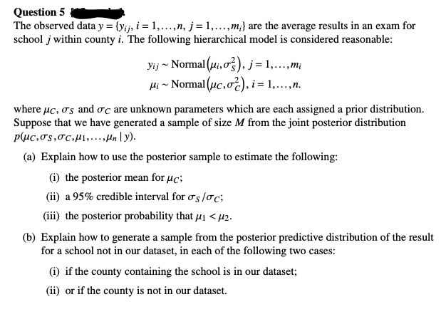 Question 5
The observed data y = {yij, i = 1,...,n, j = 1,...,m;} are the average results in an exam for
school j within county i. The following hierarchical model is considered reasonable:
yij ~ Normal (ui, o), j = 1,...,m¡
μ¡~ Normal (μc, oc), i = 1,...,n.
where μc, σs and σc are unknown parameters which are each assigned a prior distribution.
Suppose that we have generated a sample of size M from the joint posterior distribution
pluc,σs,σc,,...,ny).
(a) Explain how to use the posterior sample to estimate the following:
(i) the posterior mean for μc;
(ii) a 95% credible interval for σs/c;
(iii) the posterior probability that μ₁ <μ2.
(b) Explain how to generate a sample from the posterior predictive distribution of the result
for a school not in our dataset, in each of the following two cases:
(i) if the county containing the school is in our dataset;
(ii) or if the county is not in our dataset.