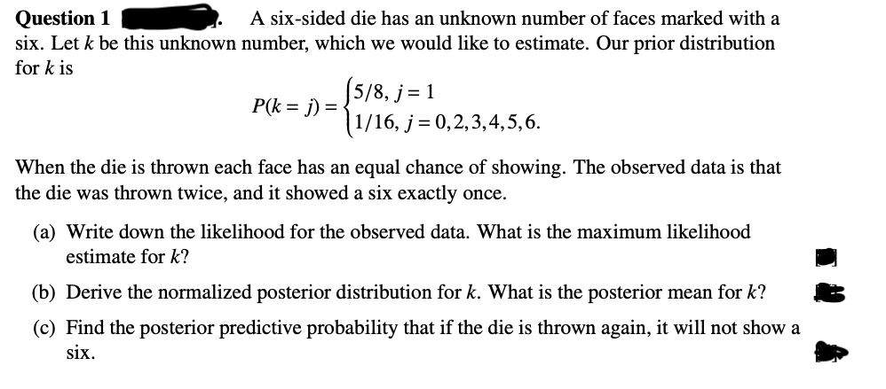 Question 1
A six-sided die has an unknown number of faces marked with a
six. Let k be this unknown number, which we would like to estimate. Our prior distribution
for k is
P(k = j) =
(5/8, j = 1
|1/16, j=0,2,3,4,5,6.
When the die is thrown each face has an equal chance of showing. The observed data is that
the die was thrown twice, and it showed a six exactly once.
(a) Write down the likelihood for the observed data. What is the maximum likelihood
estimate for k?
(b) Derive the normalized posterior distribution for k. What is the posterior mean for k?
(c) Find the posterior predictive probability that if the die is thrown again, it will not show a
six.