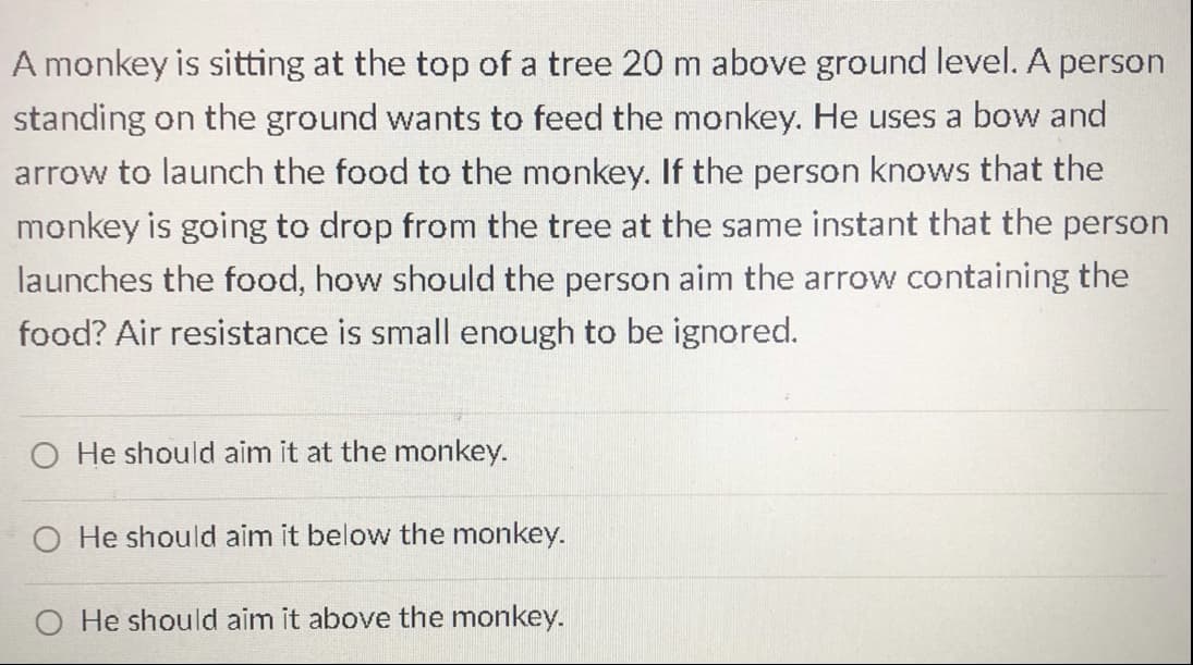 A monkey is sitting at the top of a tree 20 m above ground level. A person
standing on the ground wants to feed the monkey. He uses a bow and
arrow to launch the food to the monkey. If the person knows that the
monkey is going to drop from the tree at the same instant that the person
launches the food, how should the person aim the arrow containing the
food? Air resistance is small enough to be ignored.
O He should aim it at the monkey.
O He should aim it below the monkey.
O He should aim it above the monkey.
