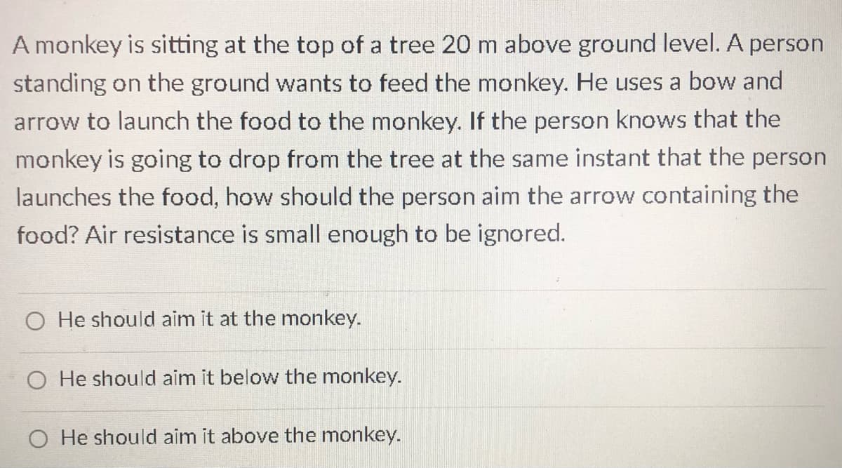 A monkey is sitting at the top of a tree 20 m above ground level. A person
standing on the ground wants to feed the monkey. He uses a bow and
arrow to launch the food to the monkey. If the person knows that the
monkey is going to drop from the tree at the same instant that the person
launches the food, how should the person aim the arrow containing the
food? Air resistance is small enough to be ignored.
O He should aim it at the monkey.
O He should aim it below the monkey.
O He should aim it above the monkey.
