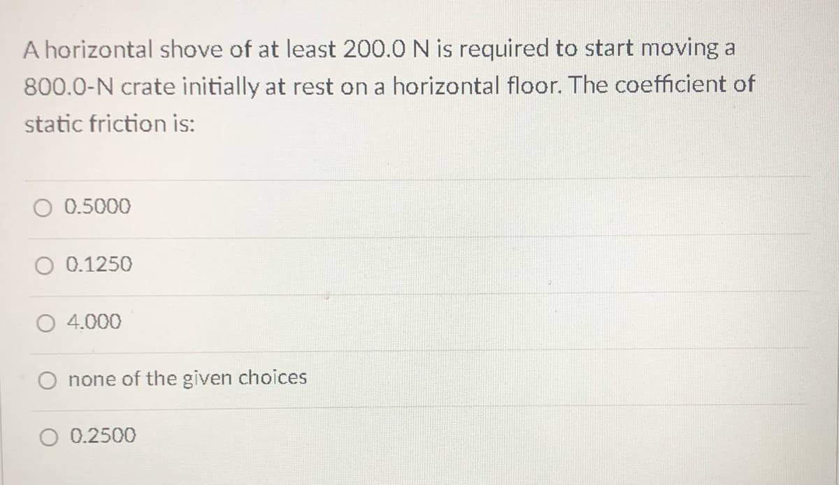 A horizontal shove of at least 200.0 N is required to start moving a
800.0-N crate initially at rest on a horizontal floor. The coefficient of
static friction is:
0.5000
O 0.1250
4.000
none of the given choices
O 0.2500
