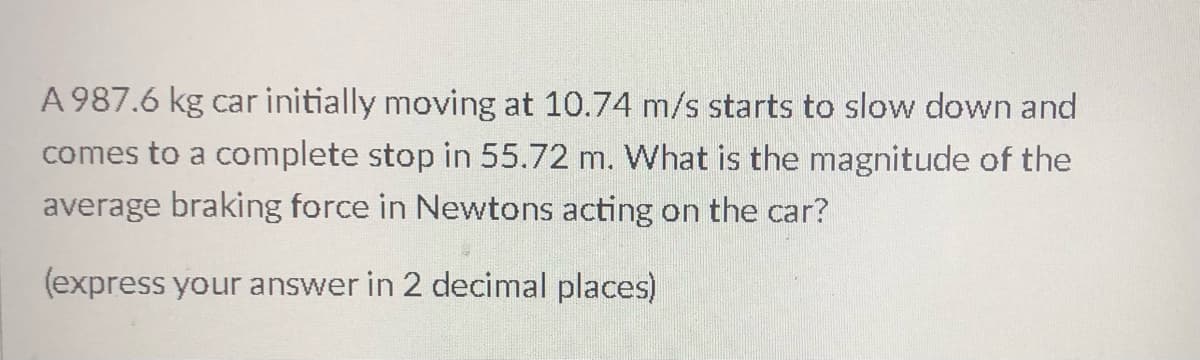 A 987.6 kg car initially moving at 10.74 m/s starts to slow down and
comes to a complete stop in 55.72 m. What is the magnitude of the
average braking force in Newtons acting on the car?
(express your answer in 2 decimal places)
