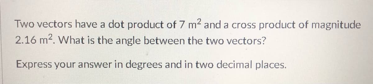 Two vectors have a dot product of 7 m2 and a cross product of magnitude
2.16 m2. What is the angle between the two vectors?
Express your answer in degrees and in two decimal places.
