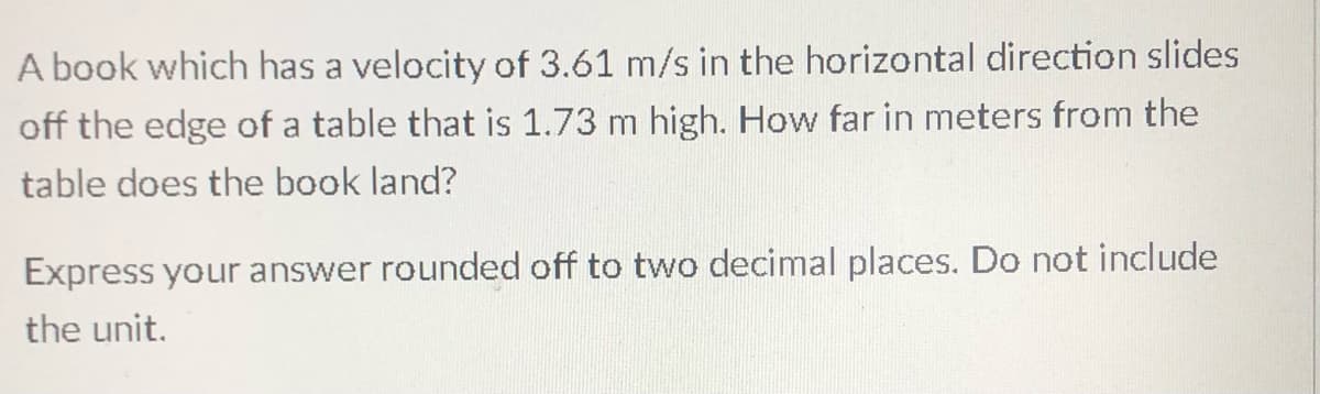 A book which has a velocity of 3.61 m/s in the horizontal direction slides
off the edge of a table that is 1.73 m high. How far in meters from the
table does the book land?
Express your answer rounded off to two decimal places. Do not include
the unit.
