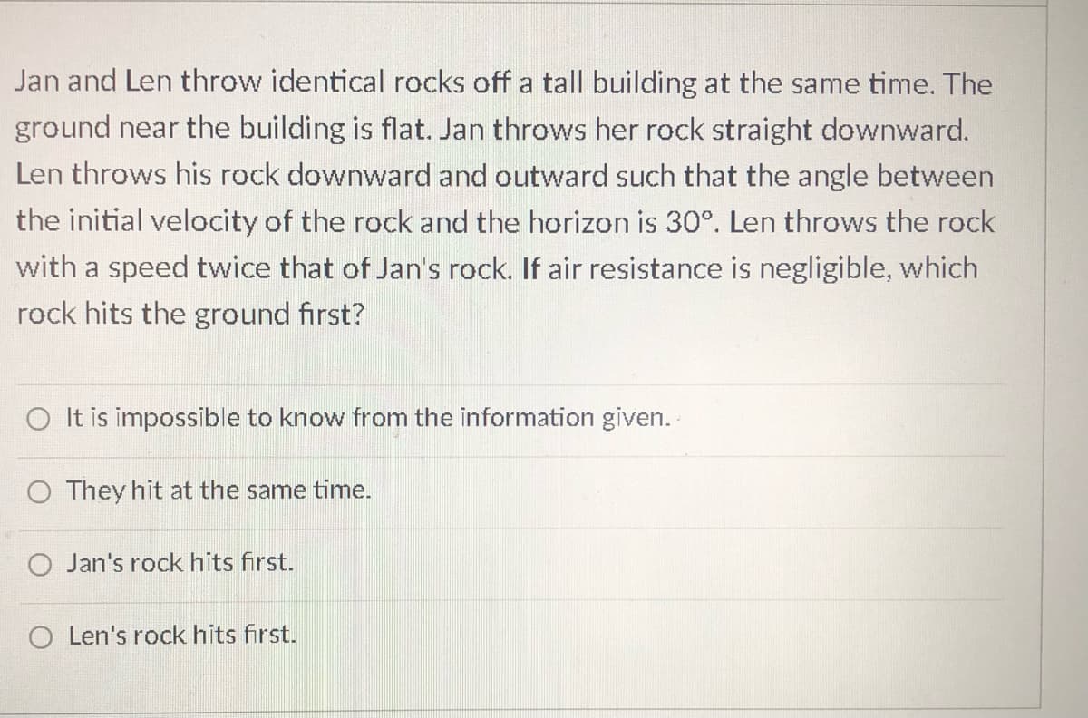 Jan and Len throw identical rocks off a tall building at the same time. The
ground near the building is flat. Jan throws her rock straight downward.
Len throws his rock downward and outward such that the angle between
the initial velocity of the rock and the horizon is 30°. Len throws the rock
with a speed twice that of Jan's rock. If air resistance is negligible, which
rock hits the ground first?
O It is impossible to know from the information
O They hit at the same time.
Jan's rock hits first.
O Len's rock hits first.
