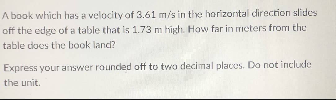 A book which has a velocity of 3.61 m/s in the horizontal direction slides
off the edge of a table that is 1.73 m high. How far in meters from the
table does the book land?
Express your answer rounded off to two decimal places. Do not include
the unit.
