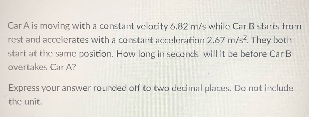 Car A is moving with a constant velocity 6.82 m/s while Car B starts from
rest and accelerates with a constant acceleration 2.67 m/s?. They both
start at the same position. How long in seconds will it be before Car B
overtakes Car A?
Express your answer rounded off to two decimal places. Do not include
the unit.
