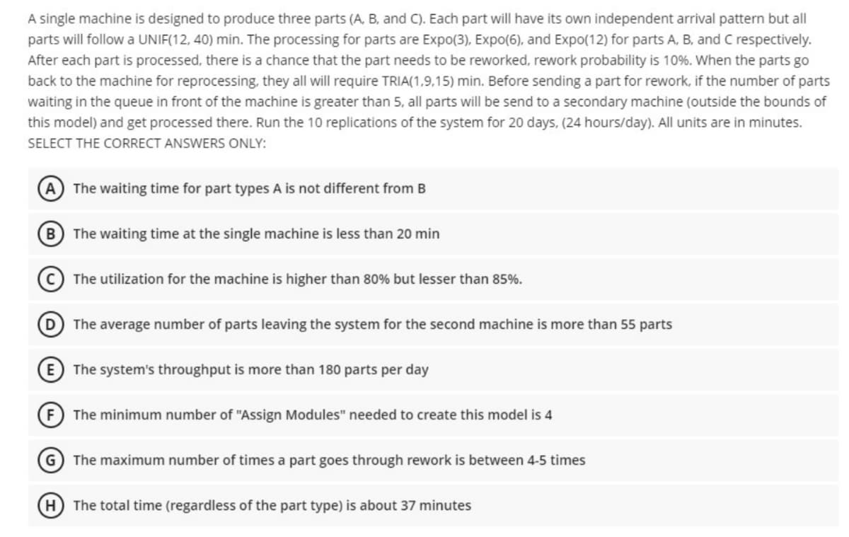 A single machine is designed to produce three parts (A, B, and C). Each part will have its own independent arrival pattern but all
parts will follow a UNIF(12, 40) min. The processing for parts are Expo(3), Expo(6), and Expo(12) for parts A, B, and C respectively.
After each part is processed, there is a chance that the part needs to be reworked, rework probability is 10%. When the parts go
back to the machine for reprocessing, they all will require TRIA(1,9,15) min. Before sending a part for rework, if the number of parts
waiting in the queue in front of the machine is greater than 5, all parts will be send to a secondary machine (outside the bounds of
this model) and get processed there. Run the 10 replications of the system for 20 days, (24 hours/day). All units are in minutes.
SELECT THE CORRECT ANSWERS ONLY:
A) The waiting time for part types A is not different from B
B The waiting time at the single machine is less than 20 min
The utilization for the machine is higher than 80% but lesser than 85%.
The average number of parts leaving the system for the second machine is more than 55 parts
(E The system's throughput is more than 180 parts per day
F The minimum number of "Assign Modules" needed to create this model is 4
G) The maximum number of times a part goes through rework is between 4-5 times
H The total time (regardless of the part type) is about 37 minutes
