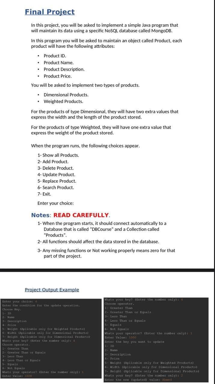 Final Project
In this project, you will be asked to implement a simple Java program that
will maintain its data using a specific NOSQL database called MongoDB.
In this program you will be asked to maintain an object called Product, each
product will have the following attributes:
• Product ID.
Product Name.
• Product Description.
• Product Price.
You will be asked to implement two types of products.
• Dimensional Products.
• Weighted Products.
For the products of type Dimensional, they will have two extra values that
express the width and the length of the product stored.
For the products of type Weighted, they will have one extra value that
express the weight of the product stored.
When the program runs, the following choices appear.
1- Show all Products.
2- Add Product.
3- Delete Product.
4- Update Product.
5- Replace Product.
6- Search Product.
7- Exit.
Enter your choice:
Notes: READ CAREFULLY.
1- When the program starts, it should connect automatically to a
Database that is called "DBCourse" and a Collection called
"Products".
2- All functions should affect the data stored in the database.
3- Any missing functions or Not working properly means zero for that
part of the project.
Project Output Example
Whats your key? (Enter the number only): 4
Choose operator.
Enter your choice: 4
Enter the condition for the update operation.
Choose Key.
1- Greater Than
2- Greater Than or Equals
3- Less Than
4- Less Than or Equals
5- Equals
6- Not Equals
Whats your operator? (Enter the number only): 1
Enter Value: 1000
Enter the key you want to update
1- ID
2- Name
3- Description
4- Price
5- Weight (Aplicable only for Weighted Products)
6- Width (Aplicable only for Dimensional Products)
7- Height (Aplicable only for Dimensional Products)
Whats your key? (Enter the number only) : 2
Enter the now (updated) value: Ahmod
1- ID
2- Name
3- Deseription
4- Price
5- Weight (Aplicable only for Weighted Producta)
6- Width (Aplicable only for Dimunsional Products)
7- Height (Aplicable only for Dimensional Products)
Whats your key? (Enter the number only): 4
Choose operator.
1- Greater Than
2- Greater Than or Equals
3- Less Than
4- Less Than or Equaln
5- Equals
6- Not Equals
Whats your operator? (Enter the number only): 1
Enter Value: 1000
