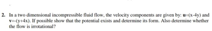 2. In a two dimensional incompressible fluid flow, the velocity components are given by: u=(x-4y) and
v=-(y+4x). If possible show that the potential exists and determine its form. Also determine whether
the flow is irrotational?
