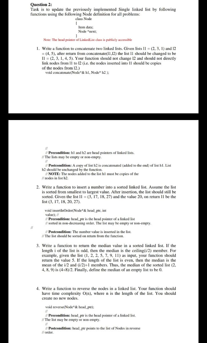 Question 2:
Task is to update the previously implemented Single linked list by following
functions using the following Node definition for all problems:
class Node
Item data;
Node *next;
Note: The head pointer of LinkedList class is publicly accessible
1. Write a function to concatenate two linked lists. Given lists 11 = (2, 3, 1) and 12
= (4, 5), after return from concatenate(11,12) the list 11 should be changed to be
11 = (2, 3, 1, 4, 5). Your function should not change 12 and should not directly
link nodes from 1l to 12 (i.e. the nodes inserted into 11 should be copies
of the nodes from 12.)
void concatenate(Node & hl, Node* h2 ):
//
// Precondition: hl and h2 are head pointers of linked lists.
I/ The lists may be empty or non-empty.
//
// Postcondition: A copy of list h2 is concatenated (added to the end) of list hl. List
h2 should be unchanged by the function.
// NOTE: The nodes added to the list hl must be copies of the
I/ nodes in list h2.
2. Write a function to insert a number into a sorted linked list. Assume the list
is sorted from smallest to largest value. After insertion, the list should still be
sorted. Given the list 11 = (3, 17, 18, 27) and the value 20, on return 11 be the
list (3, 17, 18, 20, 27).
void insertInOrder(Node*& head_ptr, int
value); //
// Precondition: head_ptr is the head pointer of a linked list
I/ sorted in non-decreasing order. The list may be empty or non-empty.
// Postcondition: The number value is inserted in the list.
// The list should be sorted on return from the function.
3. Write a function to return the median value in a sorted linked list. If the
length i of the list is odd, then the median is the ceiling(i/2) member. For
example, given the list (1, 2, 2, 5, 7, 9, 11) as input, your function should
return the value 5. If the length of the list is even, then the median is the
mean of the i/2 and (i/2)+1 members. Thus, the median of the sorted list (2,
4, 8, 9) is (4+8)/2. Finally, define the median of an empty list to be 0.
4. Write a function to reverse the nodes in a linked list. Your function should
have time complexity O(n), where n is the length of the list. You should
create no new nodes,
void reverse(Node"& head_ptr);
// Precondition: head_ptr is the head pointer of a linked list.
// The list may be empty or non-empty.
I/ Postcondition: head_ptr points to the list of Nodes in reverse
I/ order.
