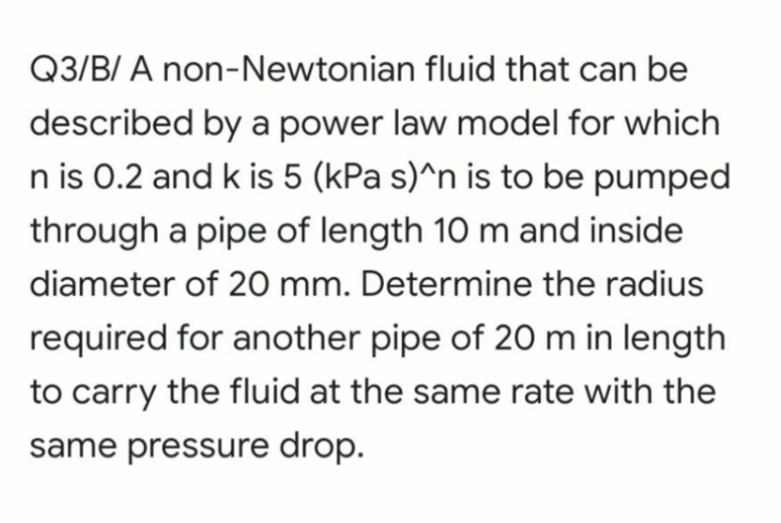 Q3/B/ A non-Newtonian fluid that can be
described by a power law model for which
n is 0.2 and k is 5 (kPa s)^n is to be pumped
through a pipe of length 10 m and inside
diameter of 20 mm. Determine the radius
required for another pipe of 20 m in length
to carry the fluid at the same rate with the
same pressure drop.
