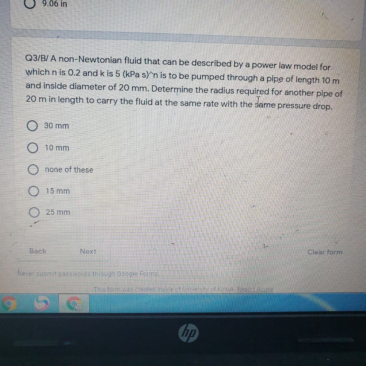 9.06 in
Q3/B/ A non-Newtonian fluid that can be described by a power law model for
which n is 0.2 and k is 5 (kPa s)^n is to be pumped through a pipe of length 10 m
and inside diameter of 20 mm. Determine the radius required for another pipe of
20 m in length to carry the fluid at the same rate with the
me pressure drop.
O30 mm
10 mm
none of these
15 mm
O 25 mm
Clear form
Back
Next
Never submit passwords through Google Forms,
This form was created Inside of University of kirkuk Report AbusE
hp
