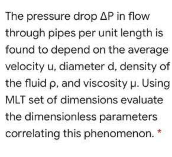 The pressure drop AP in flow
through pipes per unit length is
found to depend on the average
velocity u, diameter d, density of
the fluid p, and viscosity u. Using
MLT set of dimensions evaluate
the dimensionless parameters
correlating this phenomenon.
